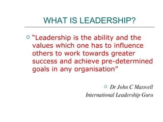 WHAT IS LEADERSHIP? “ Leadership is the ability and the values which one has to influence others to work towards greater success and achieve pre-determined goals in any organisation” Dr John C Maxwell International Leadership Guru 