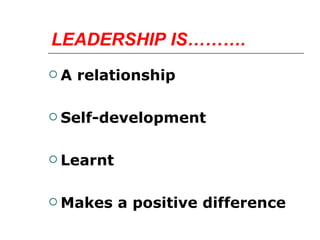 LEADERSHIP IS………. A relationship Self-development Learnt Makes a positive difference 
