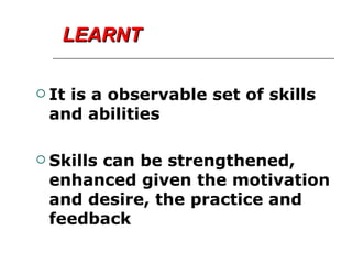 LEARNT It is a observable set of skills and abilities Skills can be strengthened, enhanced given the motivation  and desire, the practice and feedback 