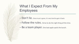 What I Expect From My
Employees
– Don't lie. Once trust is gone, it's very hard to gain it back.
– Follow the rules. Strive to do the right thing all the time.
– Be a team player. One bad apple spoils the bunch.
 