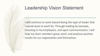 Leadership Vision Statement
I will continue to work toward being the type of leader that
I would want to work for. Through leading by example,
investing in my employees, and open communication, I will
help my team members grow, excel, and produce positive
results for our organization and themselves.
 