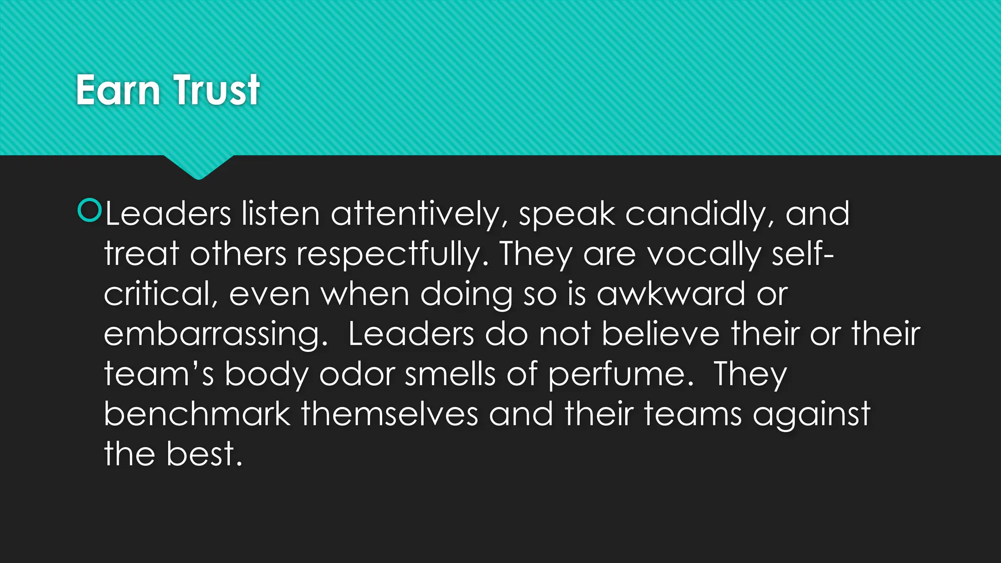 Earn Trust
Leaders listen attentively, speak candidly, and
treat others respectfully. They are vocally self-
critical, even when doing so is awkward or
embarrassing. Leaders do not believe their or their
team’s body odor smells of perfume. They
benchmark themselves and their teams against
the best.
 