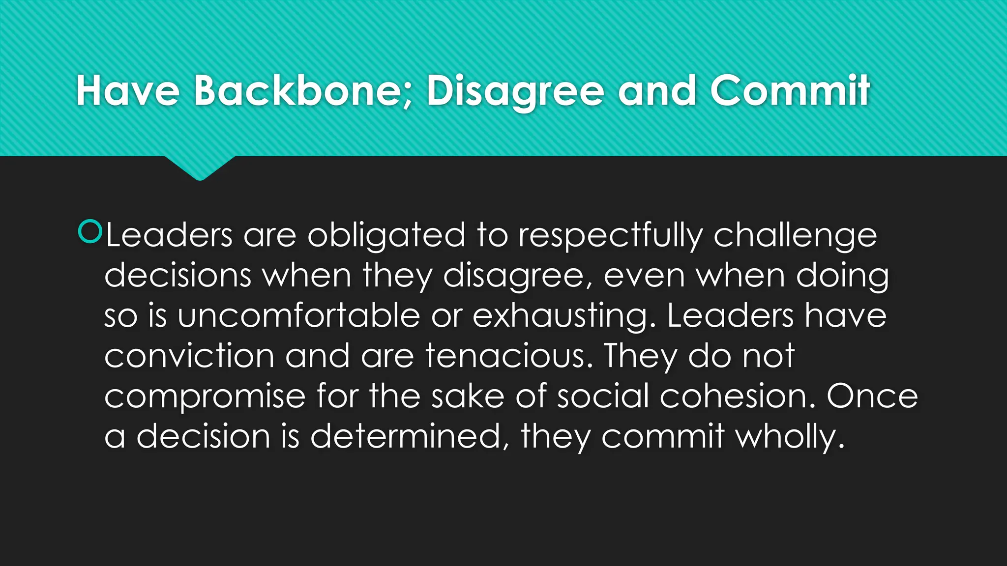 Have Backbone; Disagree and Commit
Leaders are obligated to respectfully challenge
decisions when they disagree, even when doing
so is uncomfortable or exhausting. Leaders have
conviction and are tenacious. They do not
compromise for the sake of social cohesion. Once
a decision is determined, they commit wholly.
 