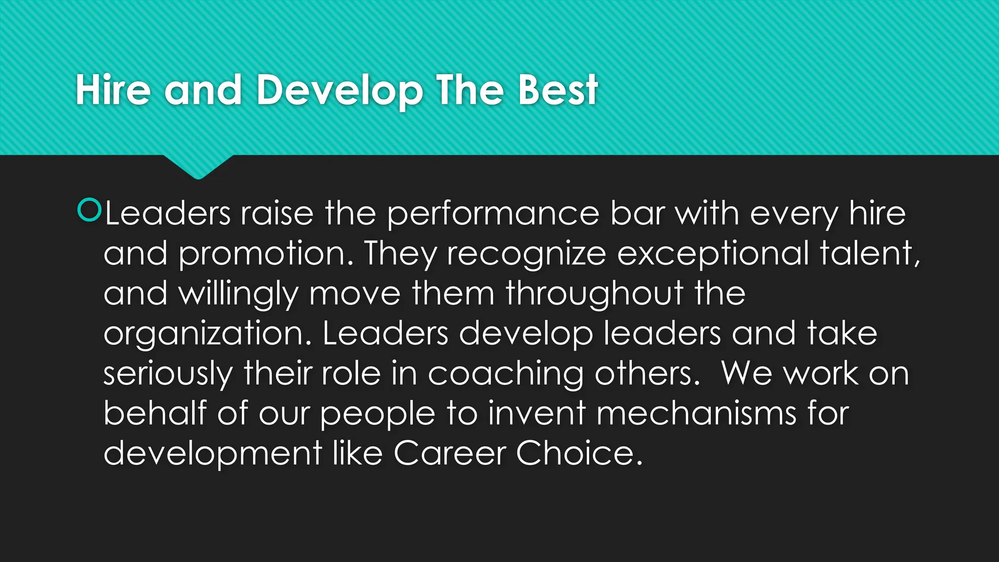 Hire and Develop The Best
Leaders raise the performance bar with every hire
and promotion. They recognize exceptional talent,
and willingly move them throughout the
organization. Leaders develop leaders and take
seriously their role in coaching others. We work on
behalf of our people to invent mechanisms for
development like Career Choice.
 