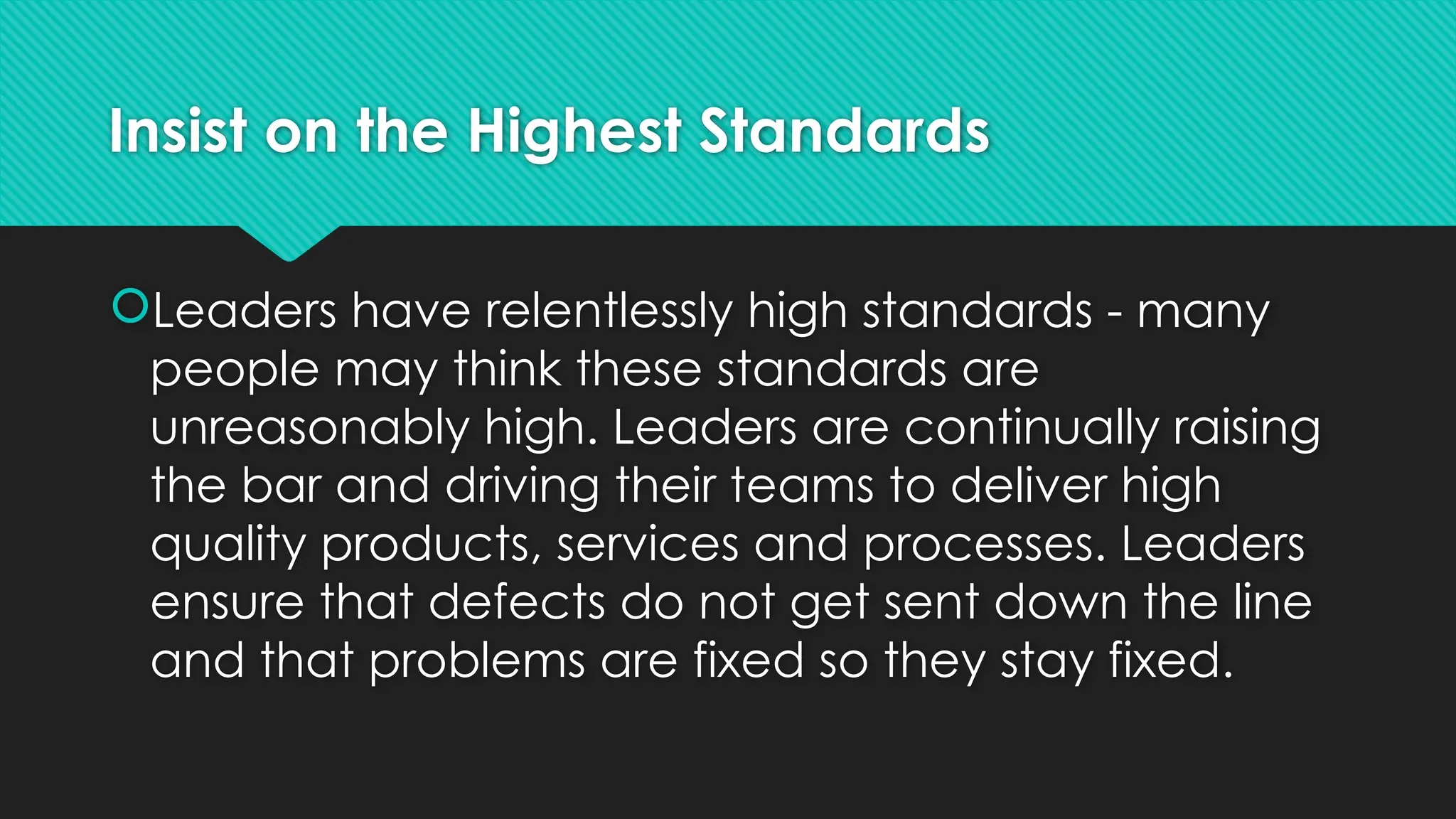 Insist on the Highest Standards
Leaders have relentlessly high standards - many
people may think these standards are
unreasonably high. Leaders are continually raising
the bar and driving their teams to deliver high
quality products, services and processes. Leaders
ensure that defects do not get sent down the line
and that problems are fixed so they stay fixed.
 
