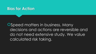 Bias for Action
Speed matters in business. Many
decisions and actions are reversible and
do not need extensive study. We value
calculated risk taking.
 
