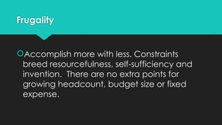 Frugality
Accomplish more with less. Constraints
breed resourcefulness, self-sufficiency and
invention. There are no extra points for
growing headcount, budget size or fixed
expense.
 
