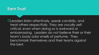 Earn Trust
Leaders listen attentively, speak candidly, and
treat others respectfully. They are vocally self-
critical, even when doing so is awkward or
embarrassing. Leaders do not believe their or their
team’s body odor smells of perfume. They
benchmark themselves and their teams against
the best.
 