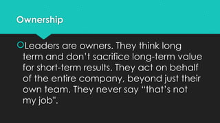 Ownership
Leaders are owners. They think long
term and don’t sacrifice long-term value
for short-term results. They act on behalf
of the entire company, beyond just their
own team. They never say “that’s not
my job".
 