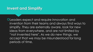 Invent and Simplify
Leaders expect and require innovation and
invention from their teams and always find ways to
simplify. They are externally aware, look for new
ideas from everywhere, and are not limited by
“not invented here". As we do new things, we
accept that we may be misunderstood for long
periods of time.
 