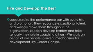 Hire and Develop The Best
Leaders raise the performance bar with every hire
and promotion. They recognize exceptional talent,
and willingly move them throughout the
organization. Leaders develop leaders and take
seriously their role in coaching others. We work on
behalf of our people to invent mechanisms for
development like Career Choice.
 