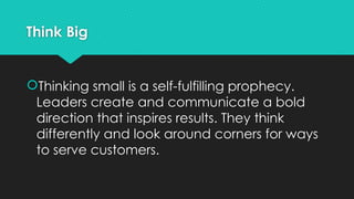 Think Big
Thinking small is a self-fulfilling prophecy.
Leaders create and communicate a bold
direction that inspires results. They think
differently and look around corners for ways
to serve customers.
 