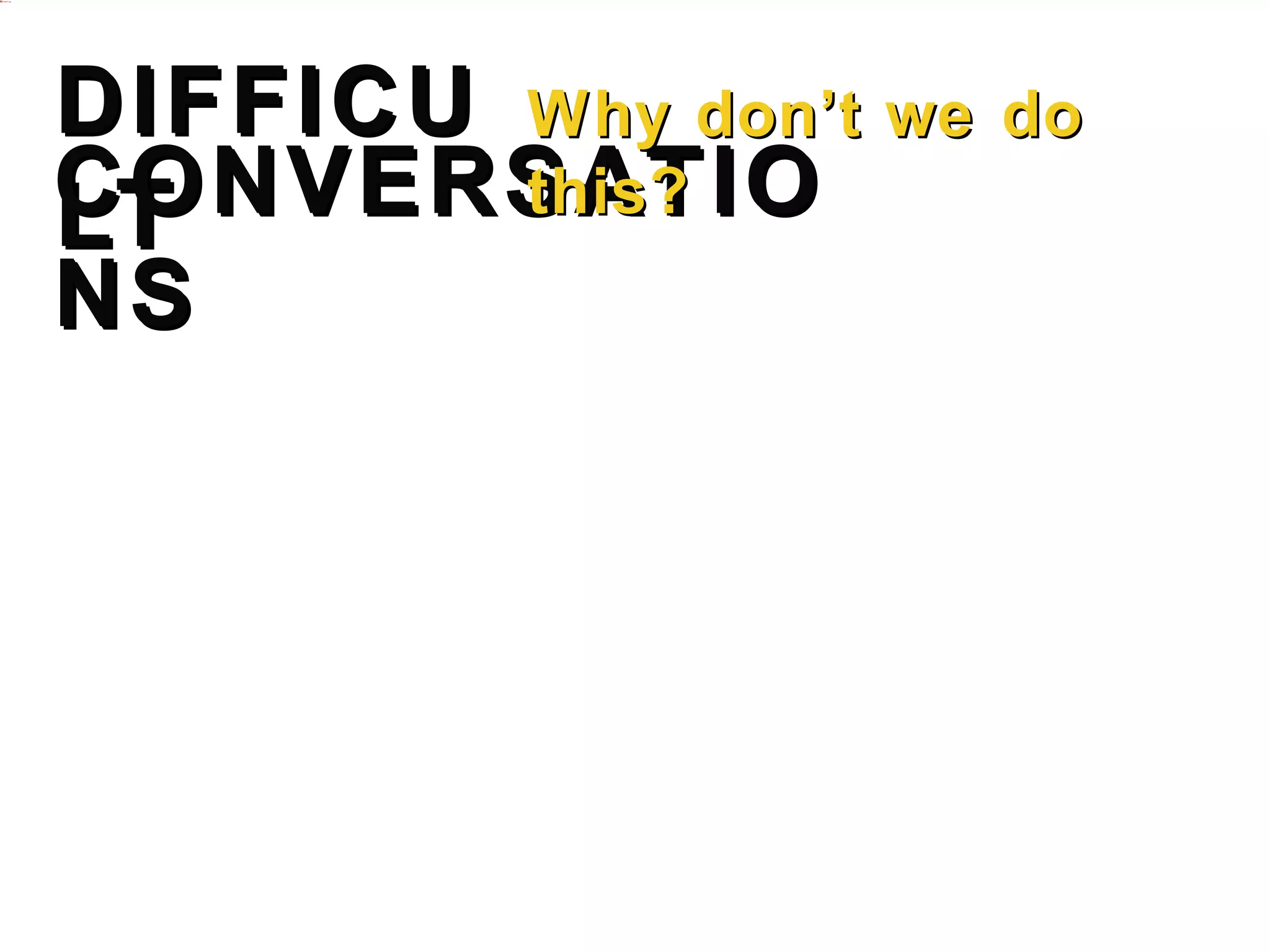 DIFFICUL Why don’t we do this?
CONVERSATIONS
T
•   Explaining why someone is not getting a promotion.
•   Confronting repeating unacceptable behavior.
•   Providing honest feedback on poor performance.
•   Respectfully challenging a colleague or customer.
•   Holding someone accountable for their output.
•   Sharing tough decision outcomes.
•   Delegating responsibility.
•   Discussing a taboo issue like hygiene or dress.
•   Thoughtfully saying no.
•   Addressing opportunities for improvement.
•   Explaining options in the face of adversity.
 