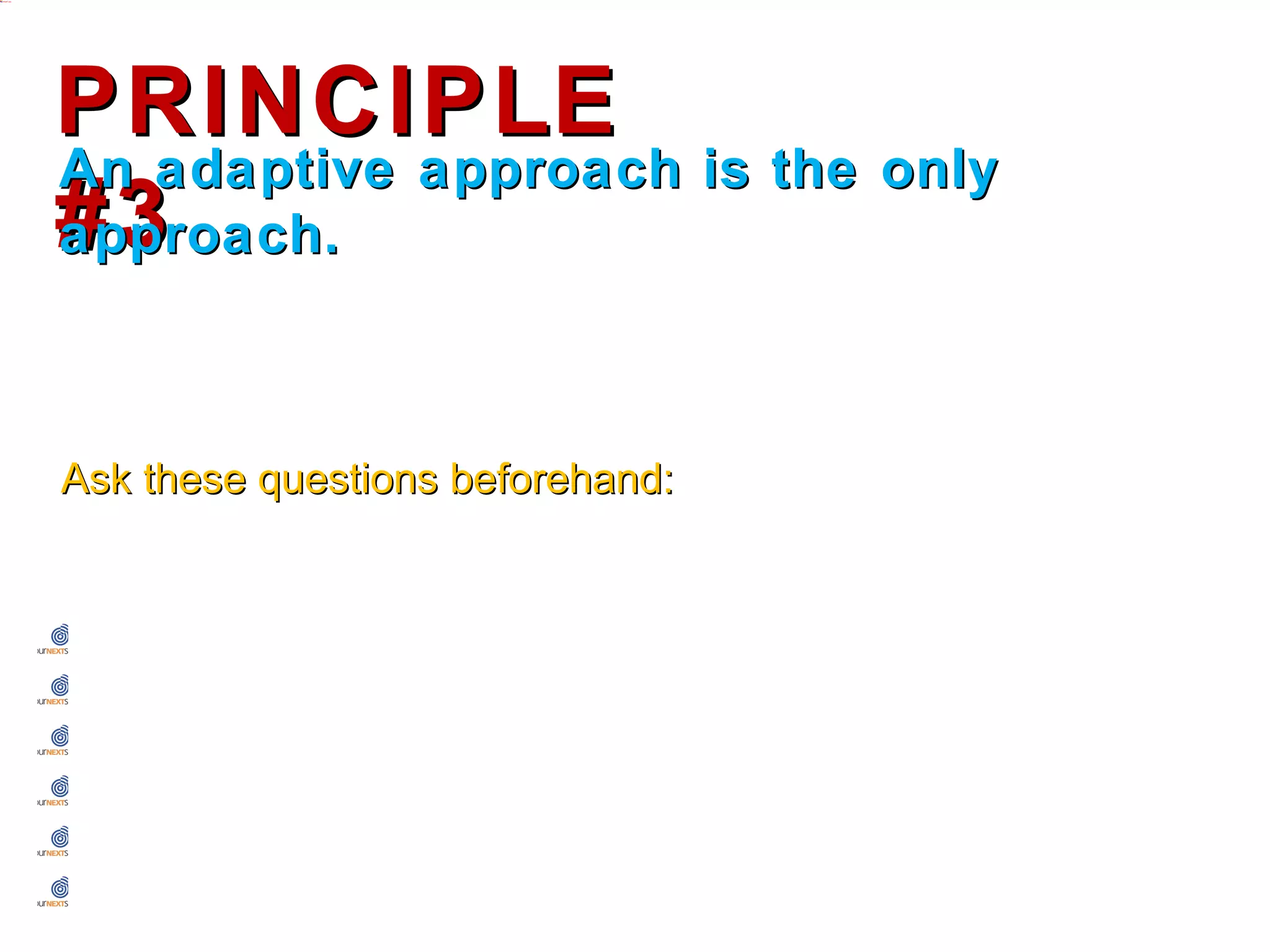 PRINCIPLE #3
An adaptive approach is the only approach.




Ask these questions beforehand:


  How will I be helping this person?
  Will telling them this make them better in the long run?
  Why am I delaying telling them this?
  If I was in their position, would I prefer to know?
  How will they react? How do I know?
  Will they accept advice from me?
 
