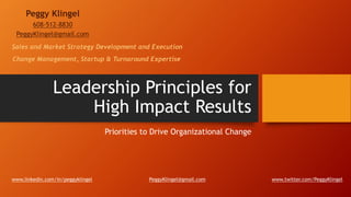 Leadership Principles for
High Impact Results
Priorities to Drive Organizational Change
Peggy Klingel
608-512-8830
PeggyKlingel@gmail.com
www.linkedin.com/in/peggyklingel www.twitter.com/PeggyKlingelPeggyKlingel@gmail.com
Change Management, Startup & Turnaround Expertise
Sales and Market Strategy Development and Execution
 