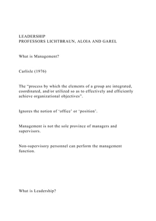 LEADERSHIP
PROFESSORS LICHTBRAUN, ALOIA AND GAREL
What is Management?
Carlisle (1976)
The “process by which the elements of a group are integrated,
coordinated, and/or utilized so as to effectively and efficiently
achieve organizational objectives”.
Ignores the notion of ‘office’ or ‘position’.
Management is not the sole province of managers and
supervisors.
Non-supervisory personnel can perform the management
function.
What is Leadership?
 