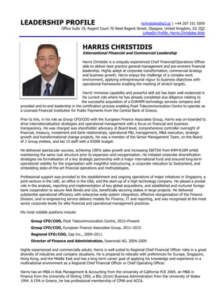 LEADERSHIP PROFILE hchristides@ai3.gr | +44 207 101 5059
Office Suite 19, Regent Court 70 West Regent Street, Glasgow, United Kingdom, G2 2QZ
LinkedIn Profile, Harris.Christides.Web
HARRIS CHRISTIDIS
International Financial and Commercial Leadership
Harris Christidis is a uniquely experienced Chief Financial/Operations Officer
able to deliver best practice general management and pre-eminent financial
leadership. Highly adept at corporate transformation, commercial strategy
and business growth, Harris enjoys the challenge of a complex work
environment, applying entrepreneurial vigour to business objectives with
operational frameworks enabling the meeting of stretch targets.
Harris’ immense capability and powerful skill set has been well evidenced in
his current role where he has already completed due diligence relating to
the successful acquisition of a EUR40M technology services company and
provided end-to-end leadership in the certification process enabling Posit Telecommunication Centre to operate as
a Licensed Financial Institution for Public Payments from the Central Bank of Greece.
Prior to this, in his role as Group CFO/COO with the European Finance Associates Group, Harris was on-boarded to
drive internationalization strategies and operational management with a focus on financial and business
transparency. He was charged was shareholder advocacy at Board level, comprehensive controller oversight of
financial, treasury, investment and bank relationships, operational P&L management, M&A execution, strategic
growth and transformational change projects. He was a member of the Senior Management Team, on the Board
of 2 Group entities, and led 15 staff with a €500K budget.
He delivered spectacular success, achieving 100% sales growth and increasing EBITDA from €4M-€10M whilst
maintaining the same cost structure prior to expansion and reorganisation. He initiated corporate diversification
strategies via formalisation of a key strategic partnership with a major international fund and ensured long-term
operational viability for the organisation with insightful restructuring, a corporate relocation to Switzerland, and
embedding state-of-the-art financial operations and methodologies.
Professional support was provided to the establishment and ongoing operations of major initiatives in Singapore, a
joint-venture in the UAE, an office in the USA, and the start-up of a high technology company. He played a pivotal
role in the analysis, reporting and implementation of key global acquisitions, and established and nurtured foreign
bank cooperation to secure AAA Bonds and LGs, beneficially securing stakes in large projects. He delivered
substantial operational efficiency with enterprise-wide system integration, effective reorganisation of the Finance
Division, and re-engineering service delivery models for Finance, IT and reporting, and was recognised at the most
senior corporate levels for elite financial and operational management practices.
His most notable positions include:
Group CFO/COO, Posit Telecommunication Centre, 2015–Present
Group CFO/COO, European Finance Associates Group, 2011–2015
Regional CFO/COO, Gap Inc., 2009–2011
Director of Finance and Administration, Swarovski AG, 2004–2009
Highly experienced and commercially astute, Harris is well suited to Regional Chief Financial Officer roles in a great
diversity of industries and company situations. He is prepared to relocate with preferences for Europe, Singapore,
Hong Kong, and the Middle East and has a long term career goal of applying his knowledge and experience in a
multinational environment as a Regional Chief Financial Officer or Chief Operating Officer.
Harris has an MBA in Risk Management & Accounting from the University of California FCE 2004, an MBA in
Finance from the University of Stirling 1995, a BSc (Econ) Business Administration from the University of Wales
1994. A CPA in Greece, he has professional membership of CIMA and ACCA.
 
