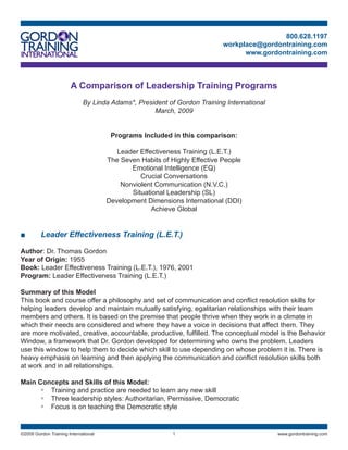 800.628.1197
                                                                           workplace@gordontraining.com
                                                                                 www.gordontraining.com



                       A Comparison of Leadership Training Programs
                             By Linda Adams*, President of Gordon Training International
                                                   March, 2009


                                       Programs Included in this comparison:

                                         Leader Effectiveness Training (L.E.T.)
                                      The Seven Habits of Highly Effective People
                                             Emotional Intelligence (EQ)
                                                Crucial Conversations
                                          Nonviolent Communication (N.V.C.)
                                             Situational Leadership (SL)
                                      Development Dimensions International (DDI)
                                                    Achieve Global


■        Leader Effectiveness Training (L.E.T.)

Author: Dr. Thomas Gordon
Year of Origin: 955
Book: Leader Effectiveness Training (L.E.T.), 976, 200
Program: Leader Effectiveness Training (L.E.T.)

Summary of this Model
This book and course offer a philosophy and set of communication and conflict resolution skills for
helping leaders develop and maintain mutually satisfying, egalitarian relationships with their team
members and others. It is based on the premise that people thrive when they work in a climate in
which their needs are considered and where they have a voice in decisions that affect them. They
are more motivated, creative, accountable, productive, fulfilled. The conceptual model is the Behavior
Window, a framework that Dr. Gordon developed for determining who owns the problem. Leaders
use this window to help them to decide which skill to use depending on whose problem it is. There is
heavy emphasis on learning and then applying the communication and conflict resolution skills both
at work and in all relationships.

Main Concepts and Skills of this Model:
      ◦ Training and practice are needed to learn any new skill
      ◦ Three leadership styles: Authoritarian, Permissive, Democratic
      ◦ Focus is on teaching the Democratic style


©2009 Gordon Training International                                                       www.gordontraining.com
 