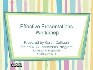Effective Presentations
       Workshop
  Prepared by Karen Calhoun
for the ULS Leadership Program
       University of Pittsburgh
          11 January 2013
 