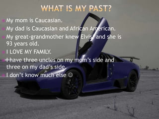What is My Past?My mom is Caucasian.My dad is Caucasian and African American.My great-grandmother knew Elvis, and she is 93 years old. I LOVE MY FAMILY.I have three uncles on my mom’s side and three on my dad’s side.I don’t know much else 