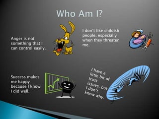 Who Am I?I don’t like childish people, especially when they threaten me.Anger is not something that I can control easily.I have a little bit of trust issues, but I don’t know why.Success makes me happy because I know I did well.