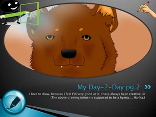 I love to draw, because I feel I’m very good at it. I have always been creative.  (The above drawing (mine)is supposed to be a hyena…. Ha-ha.)My Day-2-Day pg.2