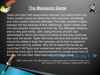 Well, I write a lot. The above piece is a paragraph that I wrote of a story, but I don’t know if it’s ok. Anyways, maybe you’ll like it.My Day-2-Day pg.3The Massacre GameTaylor and John had always been enemies, but neither knew why. Taylor couldn’t stand the family that John was from, the Elands, and John couldn’t stand the Michaels. This often resulted in fights between the two because of their differences. Taylor’s family was rich and powerful, towering over their city. The Michaels, however, were a very poor family. John, being the only one left, was determined to reform and shape his family so that they could one day cone into power. Taylor had many servants and cousins close around his estate to keep him company, so he had no reason to resent John and his solitude. Why did he resent the blonde so much then? All Taylor ever wanted was quiet, but because he was prince he never got it. He was bombarded by people every hour of the day. He was often sleep-deprived and baggy-eyed. 