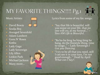 MY FAVORITE THINGS!!!!! Pg.1Music Artists:David BowieSoulja BoyAvenged SevenfoldAdam LambertGuns N’ RosesKe$haLady GagaLady SovereignLily AllenLinkin ParkMichael JacksonMany more…Lyrics from some of my fav. songs:“Say that life is beautiful, will you swear on your life, that no one will cry, at my funeral…” – Sixx AM Life is Beautiful.“Ba ba-ba bing ba bing-bing ba bang, do the freestyle thing, time to tango…” – Lady Sovereign I Got you Dancing.“I try to be all that you need, still I can see it in your eyes, I’m not good enough…” Dead by April What can I Say?.