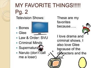 MY FAVORITE THINGS!!!!! Pg. 2Television Shows:BonesGleeLaw & Order: SVUCriminal MindsSupernaturalNaruto (don’t call me a loser)These are my favorites because…..I love drama and criminal shows. I also love Glee because of the characters and the plot.