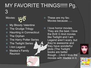 MY FAVORITE THINGS!!!!! Pg. 3Movies:My Bloody ValentineThe Grudge TrilogyHaunting in ConnecticutThe OrphanThe Harry Potter SeriesThe Twilight SeriesI Am LegendMadea’s Family ReunionThese are my fav. Movies because…..I love horror movies. They are the best. I love the thrill  And movies like Twilight and I am Legend aren’t scary, but they’re awesome and they have wonderful plots (The Twilight books are better though…) And I love the movies with Madea in it.