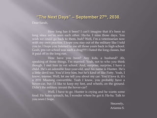 “The Next Days” – September 27th, 2030.Dear Sarah,	How long has it been? I can’t imagine that it’s been so long since we’ve seen each other. Ha-ha. I miss those days. You wish we could go back to them, huh? Well, I’m a veterinarian now with my own practice. I hope you stay out of the military like I told you to. I hope you listened to me all those years back in high school. Gosh, pre-vet school was such a drag!!!!! I hated the long classes, but it paid off in the long run.How have you been? Any kids, a husband? Ah, speaking of those things, I’m married. Yeah, not to who you think though. I met him in vet school. And, surprise, surprise, I have a child. He’s an adorable four-year-old, and his name is Hunter. He’s a little devil too. You’d love him, but he’s kind of like Patty. Yeah, I know, intense. Well, let me tell you about my car. You’d love it, it’s a 2031 Mustang convertible. Yeah I know, you probably have a hover-car, but I’d like to keep my feet, and wheels, on the ground. Didn’t the military invent the hover-car?Well, I have to go. Hunter is crying and he wants some food. He hates spinach, ha, I wonder where he got it. Ha-ha. Talk to you soon I hope.				Sincerely,                    Arianna S.