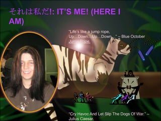 それは私だ!: It’s me! (Here I Am)“Life’s like a jump rope, Up…Down…Up…Down…” – Blue October Jump Rope.“Cry Havoc And Let Slip The Dogs Of War.” – Julius Caesar. 