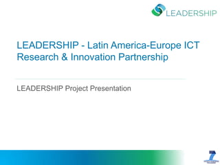 LEADERSHIP - Latin America-Europe ICT Research & Innovation Partnership 
LEADERSHIP Project Presentation 
 