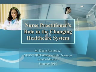 Nurse Practitioner’sNurse Practitioner’s
Role in the ChangingRole in the Changing
Healthcare SystemHealthcare System
M. Diane RusterucciM. Diane Rusterucci
NURS 4200 Concepts of the Nurse asNURS 4200 Concepts of the Nurse as
Leader/ManagerLeader/Manager
Summer 2014Summer 2014
 