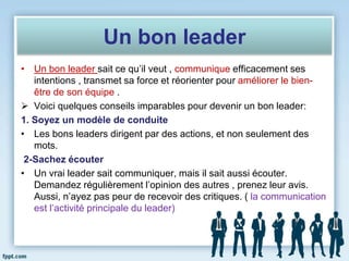 Un bon leader
• Un bon leader sait ce qu’il veut , communique efficacement ses
intentions , transmet sa force et réorienter pour améliorer le bien-
être de son équipe .
 Voici quelques conseils imparables pour devenir un bon leader:
1. Soyez un modèle de conduite
• Les bons leaders dirigent par des actions, et non seulement des
mots.
2-Sachez écouter
• Un vrai leader sait communiquer, mais il sait aussi écouter.
Demandez régulièrement l’opinion des autres , prenez leur avis.
Aussi, n’ayez pas peur de recevoir des critiques. ( la communication
est l’activité principale du leader)
 
