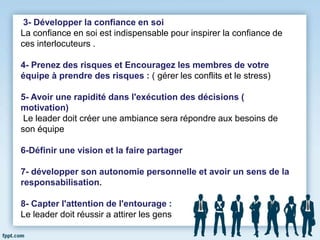 3- Développer la confiance en soi
La confiance en soi est indispensable pour inspirer la confiance de
ces interlocuteurs .
4- Prenez des risques et Encouragez les membres de votre
équipe à prendre des risques : ( gérer les conflits et le stress)
5- Avoir une rapidité dans l'exécution des décisions (
motivation)
Le leader doit créer une ambiance sera répondre aux besoins de
son équipe
6-Définir une vision et la faire partager
7- développer son autonomie personnelle et avoir un sens de la
responsabilisation.
8- Capter l'attention de l'entourage :
Le leader doit réussir a attirer les gens
 