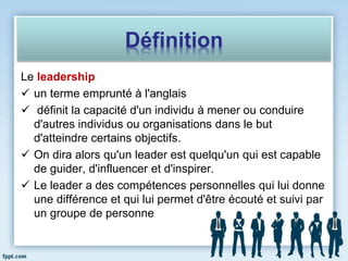 Définition
Le leadership
 un terme emprunté à l'anglais
 définit la capacité d'un individu à mener ou conduire
d'autres individus ou organisations dans le but
d'atteindre certains objectifs.
 On dira alors qu'un leader est quelqu'un qui est capable
de guider, d'influencer et d'inspirer.
 Le leader a des compétences personnelles qui lui donne
une différence et qui lui permet d'être écouté et suivi par
un groupe de personne
 