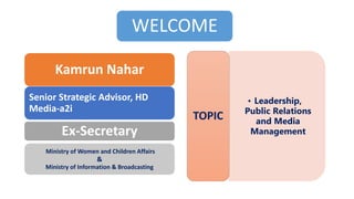 WELCOME
Kamrun Nahar
Ex-Secretary
Ministry of Women and Children Affairs
&
Ministry of Information & Broadcasting
Senior Strategic Advisor, HD
Media-a2i
• Leadership,
Public Relations
and Media
Management
TOPIC
 