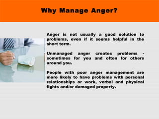 Why Manage Anger?
Anger is not usually a good solution to
problems, even if it seems helpful in the
short term.
Unmanaged anger creates problems -
sometimes for you and often for others
around you.
People with poor anger management are
more likely to have problems with personal
relationships or work, verbal and physical
fights and/or damaged property.
 