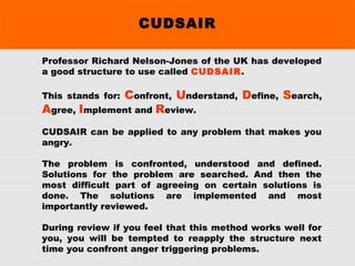 CUDSAIR
Professor Richard Nelson-Jones of the UK has developed
a good structure to use called CUDSAIR.
This stands for: Confront, Understand, Define, Search,
Agree, Implement and Review.
CUDSAIR can be applied to any problem that makes you
angry.
The problem is confronted, understood and defined.
Solutions for the problem are searched. And then the
most difficult part of agreeing on certain solutions is
done. The solutions are implemented and most
importantly reviewed.
During review if you feel that this method works well for
you, you will be tempted to reapply the structure next
time you confront anger triggering problems.
 