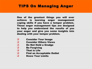 TIPS On Managing Anger
One of the greatest things you will ever
achieve is learning anger management
coping skills if you have a temper problem.
These anger management tips are designed
to help you understand the results of you
your anger and give you some insights into
dealing with your temper problem.
 Consider Your Image
 Consider Others Views
 Do Not Hold a Grudge
 Be Forgiving
 That is Life
 Find an Acceptable Outlet
 Know Your Limits
 