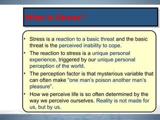 • Stress is a reaction to a basic threat and the basic
threat is the perceived inability to cope.
• The reaction to stress is a unique personal
experience, triggered by our unique personal
perception of the world.
• The perception factor is that mysterious variable that
can often make “one man’s poison another man’s
pleasure”.
• How we perceive life is so often determined by the
way we perceive ourselves. Reality is not made for
us, but by us.
What is Stress?What is Stress?
 
