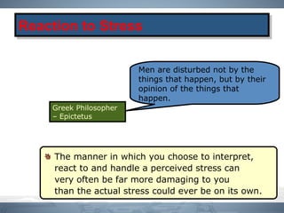 The manner in which you choose to interpret,
react to and handle a perceived stress can
very often be far more damaging to you
than the actual stress could ever be on its own.
Reaction to StressReaction to Stress
Men are disturbed not by the
things that happen, but by their
opinion of the things that
happen.
Greek Philosopher
– Epictetus
 
