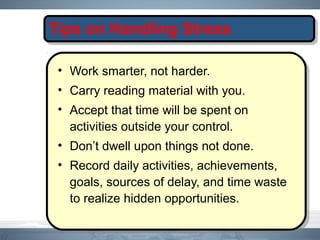Tips on Handling Stress
• Work smarter, not harder.
• Carry reading material with you.
• Accept that time will be spent on
activities outside your control.
• Don’t dwell upon things not done.
• Record daily activities, achievements,
goals, sources of delay, and time waste
to realize hidden opportunities.
 