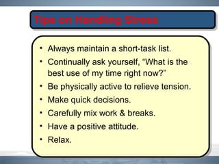 Tips on Handling Stress
• Always maintain a short-task list.
• Continually ask yourself, “What is the
best use of my time right now?”
• Be physically active to relieve tension.
• Make quick decisions.
• Carefully mix work & breaks.
• Have a positive attitude.
• Relax.
 