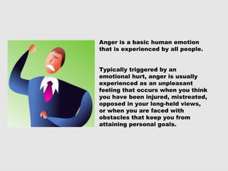 Anger is a basic human emotion
that is experienced by all people.
Typically triggered by an
emotional hurt, anger is usually
experienced as an unpleasant
feeling that occurs when you think
you have been injured, mistreated,
opposed in your long-held views,
or when you are faced with
obstacles that keep you from
attaining personal goals.
 