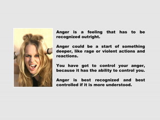 Anger is a feeling that has to be
recognized outright.
Anger could be a start of something
deeper, like rage or violent actions and
reactions.
You have got to control your anger,
because it has the ability to control you.
Anger is best recognized and best
controlled if it is more understood.
 