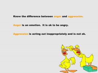 Know the difference between anger and aggression.
Anger is an emotion. It is ok to be angry.
Aggression is acting out inappropriately and is not ok.
 