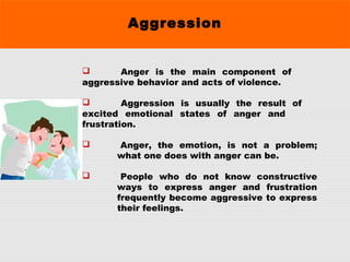Aggression
 Anger is the main component of
aggressive behavior and acts of violence.
 Aggression is usually the result of
excited emotional states of anger and
frustration.
 Anger, the emotion, is not a problem;
what one does with anger can be.
 People who do not know constructive
ways to express anger and frustration
frequently become aggressive to express
their feelings.
 