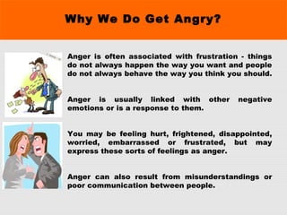 Why We Do Get Angry?
Anger is often associated with frustration - things
do not always happen the way you want and people
do not always behave the way you think you should.
Anger is usually linked with other negative
emotions or is a response to them.
You may be feeling hurt, frightened, disappointed,
worried, embarrassed or frustrated, but may
express these sorts of feelings as anger.
Anger can also result from misunderstandings or
poor communication between people.
 